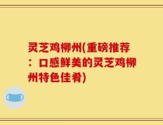 灵芝鸡柳州(重磅推荐：口感鲜美的灵芝鸡柳州特色佳肴)