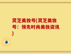 灵芝美妆号(灵芝美妆号：领先时尚美妆资讯)
