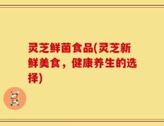 灵芝鲜菌食品(灵芝新鲜美食，健康养生的选择)