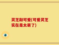 灵芝敲可爱(可爱灵芝实在是太萌了)