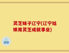 灵芝妹子辽宁(辽宁姑娘用灵芝成就事业)