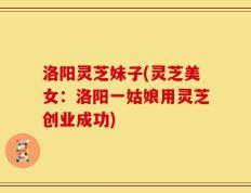洛阳灵芝妹子(灵芝美女：洛阳一姑娘用灵芝创业成功)