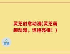 灵芝创意动漫(灵芝萌趣动漫，惊艳亮相！)