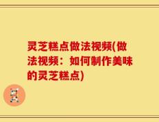 灵芝糕点做法视频(做法视频：如何制作美味的灵芝糕点)