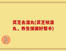 灵芝去湿丸(灵芝祛湿丸，养生保健好帮手)