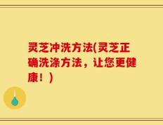 灵芝冲洗方法(灵芝正确洗涤方法，让您更健康！)
