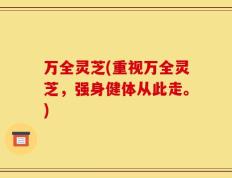 万全灵芝(重视万全灵芝，强身健体从此走。)