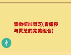 青橄榄加灵芝(青橄榄与灵芝的完美组合)