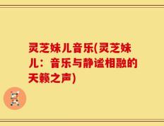 灵芝妹儿音乐(灵芝妹儿：音乐与静谧相融的天籁之声)