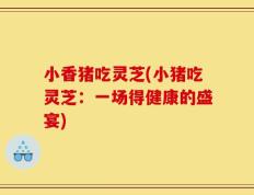 小香猪吃灵芝(小猪吃灵芝：一场得健康的盛宴)