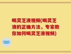 喝灵芝液视频(喝灵芝液的正确方法，专家教你如何喝灵芝液视频)
