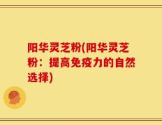 阳华灵芝粉(阳华灵芝粉：提高免疫力的自然选择)