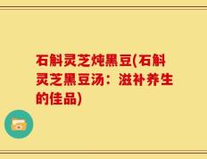 石斛灵芝炖黑豆(石斛灵芝黑豆汤：滋补养生的佳品)