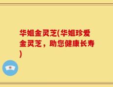 华姐金灵芝(华姐珍爱金灵芝，助您健康长寿)