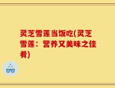 灵芝雪莲当饭吃(灵芝雪莲：营养又美味之佳肴)