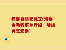 海鲜自助餐灵芝(海鲜自助餐菜单升级，增加灵芝元素)