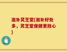 滋补灵芝堂(滋补好处多，灵芝堂保健更放心)