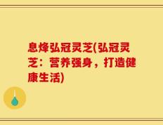 息烽弘冠灵芝(弘冠灵芝：营养强身，打造健康生活)