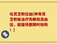 吃灵芝粉拉血(神奇灵芝粉能治疗失眠和高血压，超值特惠限时抢购！)