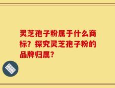 灵芝孢子粉属于什么商标？探究灵芝孢子粉的品牌归属？