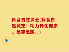 抖音自然灵芝(抖音自然灵芝：助力养生健康，美容美颜。)