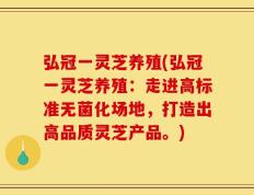 弘冠一灵芝养殖(弘冠一灵芝养殖：走进高标准无菌化场地，打造出高品质灵芝产品。)