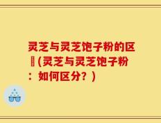 灵芝与灵芝饱子粉的区別(灵芝与灵芝饱子粉：如何区分？)
