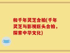 和千年灵芝合拍(千年灵芝与影视巨头合拍，探索中华文化)