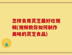 怎样食用灵芝最好吃视频(视频教你如何制作美味的灵芝食品)