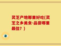 灵芝产地那里好吃(灵芝之乡美食-品尝哪里最佳？)
