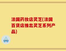 法国药妆店灵芝(法国百货店推出灵芝系列产品)