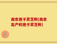 南京孢子灵芝粉(南京出产的孢子灵芝粉)