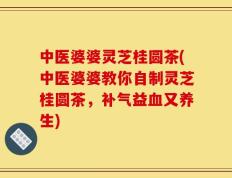 中医婆婆灵芝桂圆茶(中医婆婆教你自制灵芝桂圆茶，补气益血又养生)