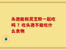 头孢能和灵芝粉一起吃吗 ？吃头孢不能吃什么食物