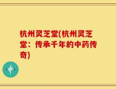 杭州灵芝堂(杭州灵芝堂：传承千年的中药传奇)