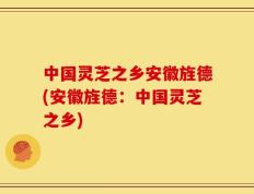 中国灵芝之乡安徽旌德(安徽旌德：中国灵芝之乡)