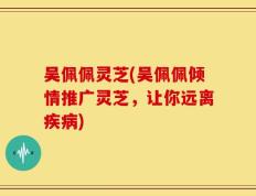 吴佩佩灵芝(吴佩佩倾情推广灵芝，让你远离疾病)
