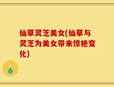 仙草灵芝美女(仙草与灵芝为美女带来惊艳变化)