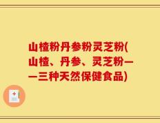 山楂粉丹参粉灵芝粉(山楂、丹参、灵芝粉——三种天然保健食品)