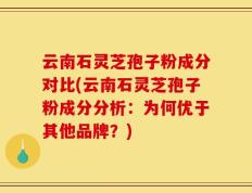 云南石灵芝孢子粉成分对比(云南石灵芝孢子粉成分分析：为何优于其他品牌？)