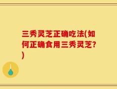 三秀灵芝正确吃法(如何正确食用三秀灵芝？)