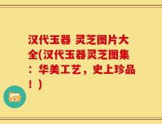汉代玉器 灵芝图片大全(汉代玉器灵芝图集：华美工艺，史上珍品！)