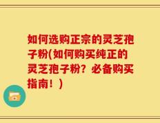 如何选购正宗的灵芝孢子粉(如何购买纯正的灵芝孢子粉？必备购买指南！)
