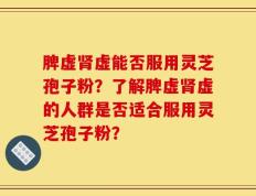 脾虚肾虚能否服用灵芝孢子粉？了解脾虚肾虚的人群是否适合服用灵芝孢子粉？