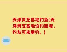 天津灵芝基地钓鱼(天津灵芝基地设钓苗塘，钓友可来垂钓。)
