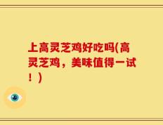 上高灵芝鸡好吃吗(高灵芝鸡，美味值得一试！)