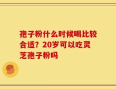 孢子粉什么时候喝比较合适？20岁可以吃灵芝孢子粉吗