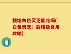 栽培白色灵芝能吃吗(白色灵芝：栽培及食用攻略)