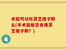 术后可以吃灵芝孢子粉么(手术后能否食用灵芝孢子粉？)