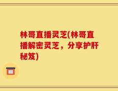 林哥直播灵芝(林哥直播解密灵芝，分享护肝秘笈)
